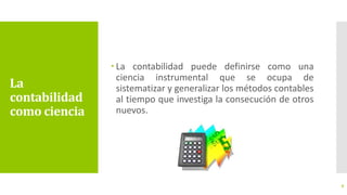La
contabilidad
como ciencia
 La contabilidad puede definirse como una
ciencia instrumental que se ocupa de
sistematizar y generalizar los métodos contables
al tiempo que investiga la consecución de otros
nuevos.
9
 