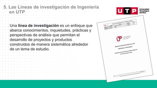5. Las Líneas de investigación de Ingeniería
en UTP
Una línea de investigación es un enfoque que
abarca conocimientos, inquietudes, prácticas y
perspectivas de análisis que permitan el
desarrollo de proyectos y productos
construidos de manera sistemática alrededor
de un tema de estudio.
 
