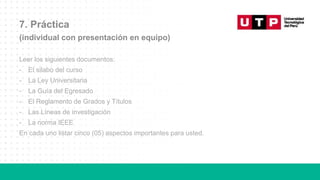 7. Práctica
(individual con presentación en equipo)
Leer los siguientes documentos:
- El silabo del curso
- La Ley Universitaria
- La Guía del Egresado
- El Reglamento de Grados y Títulos
- Las Líneas de investigación
- La norma IEEE
En cada uno listar cinco (05) aspectos importantes para usted.
 