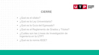 CIERRE
▪ ¿Qué es el sílabo?
▪ ¿Qué es la Ley Universitaria?
▪ ¿Qué es la Guía del Egresado?
▪ ¿Qué es el Reglamento de Grados y Títulos?
▪ ¿Cuáles son las Líneas de Investigación de
Ingeniería en la UTP?
▪ ¿Qué es la norma IEEE?
 