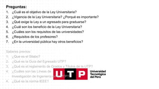 Preguntas:
1. ¿Cuál es el objetivo de la Ley Universitaria?
2. ¿Vigencia de la Ley Universitaria? ¿Porqué es importante?
3. ¿Qué exige la Ley a un egresado para graduarse?
4. ¿Cuál son los beneficio de la Ley Universitaria?
5. ¿Cuáles son los requisitos de las universidades?
6. ¿Requisitos de los profesores?
7. ¿En la universidad pública hay otros beneficios?
Saberes previos:
1. ¿Que es el Silabo?
2. ¿Qué es la Guía del Egresado UTP?
3. ¿Qué es el reglamento de Grados y Títulos de la UTP?
4. ¿Cuáles son las Líneas de
Investigación de Ingeniería en la UTP?
4. ¿Qué es la norma IEEE?
 