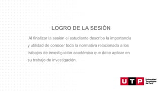 LOGRO DE LA SESIÓN
Al finalizar la sesión el estudiante describe la importancia
y utilidad de conocer toda la normativa relacionada a los
trabajos de investigación académica que debe aplicar en
su trabajo de investigación.
 
