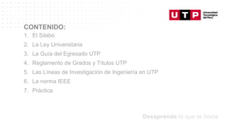 Datos/Observaciones
CONTENIDO:
1. El Silabo
2. La Ley Universitaria
3. La Guía del Egresado UTP
4. Reglamento de Grados y Títulos UTP
5. Las Líneas de Investigación de Ingeniería en UTP
6. La norma IEEE
7. Práctica
 