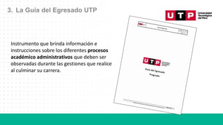 3. La Guía del Egresado UTP
Instrumento que brinda información e
instrucciones sobre los diferentes procesos
académico administrativos que deben ser
observadas durante las gestiones que realice
al culminar su carrera.
 