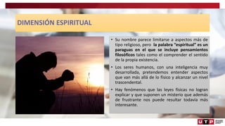 DIMENSIÓN ESPIRITUAL
• Su nombre parece limitarse a aspectos más de
tipo religioso, pero la palabra “espiritual” es un
paraguas en el que se incluye pensamientos
filosóficos tales como el comprender el sentido
de la propia existencia.
• Los seres humanos, con una inteligencia muy
desarrollada, pretendemos entender aspectos
que van más allá de lo físico y alcanzar un nivel
trascendental.
• Hay fenómenos que las leyes físicas no logran
explicar y que suponen un misterio que además
de frustrante nos puede resultar todavía más
interesante.
 