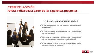 CIERRE DE LA SESIÓN
Ahora, reflexiona a partir de las siguientes preguntas:
¿QUÉ HEMOS APRENDIDO EN ESTA SESIÓN ?
 ¿Qué dimensiones del ser humano consideras más
relevantes?
 ¿Cómo podemos complementar las dimensiones
del ser humano?.
 ¿Por qué es relevante considerar las dimensiones
del ser humano en el ámbito organizacional?
 ¿Qué aportes podrías considerar para potenciar las
dimensiones del ser humano?.
 