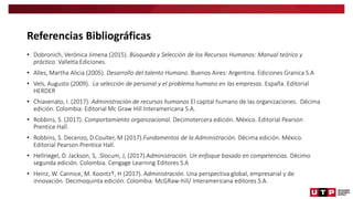 Referencias Bibliográficas
• Dobronich, Verónica Jimena (2015). Búsqueda y Selección de los Recursos Humanos: Manual teórico y
práctico. Valletta Ediciones.
• Alles, Martha Alicia (2005). Desarrollo del talento Humano. Buenos Aires: Argentina. Ediciones Granica S.A
• Vels, Augusto (2009). La selección de personal y el problema humano en las empresas. España. Editorial
HERDER
• Chiavenato, I. (2017). Administración de recursos humanos El capital humano de las organizaciones. Décima
edición. Colombia: Editorial Mc Graw Hill Interamericana S.A.
• Robbins, S. (2017). Comportamiento organizacional. Decimotercera edición. México. Editorial Pearson
Prentice Hall.
• Robbins, S. Decenzo, D.Coulter, M (2017).Fundamentos de la Administración. Décima edición. México.
Editorial Pearson Prentice Hall.
• Hellriegel, D. Jackson, S, .Slocum, J, (2017).Administración. Un enfoque basado en competencias. Décimo
segunda edición. Colombia. Cengage Learning Editores S.A
• Heinz, W. Cannice, M. Koontz†, H (2017). Administración. Una perspectiva global, empresarial y de
innovación. Decimoquinta edición. Colombia. McGRaw-hill/ Interamericana editores S.A.
 