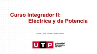 Curso Integrador II:
Eléctrica y de Potencia
Docente: Jorge Santiago Delgado Pariona
 