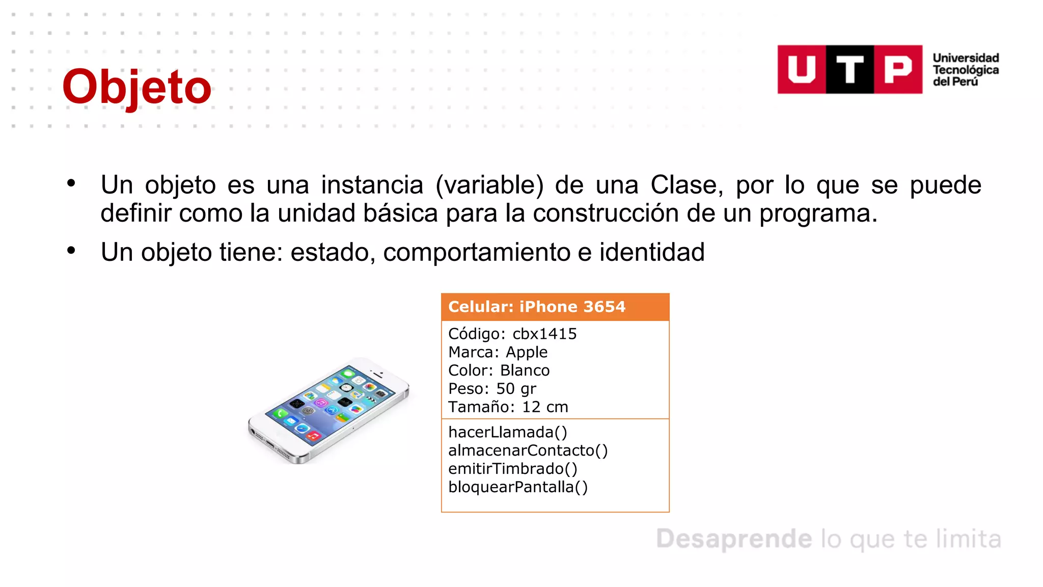 Objeto
• Un objeto es una instancia (variable) de una Clase, por lo que se puede
definir como la unidad básica para la construcción de un programa.
• Un objeto tiene: estado, comportamiento e identidad
Celular: iPhone 3654
Código: cbx1415
Marca: Apple
Color: Blanco
Peso: 50 gr
Tamaño: 12 cm
hacerLlamada()
almacenarContacto()
emitirTimbrado()
bloquearPantalla()
 