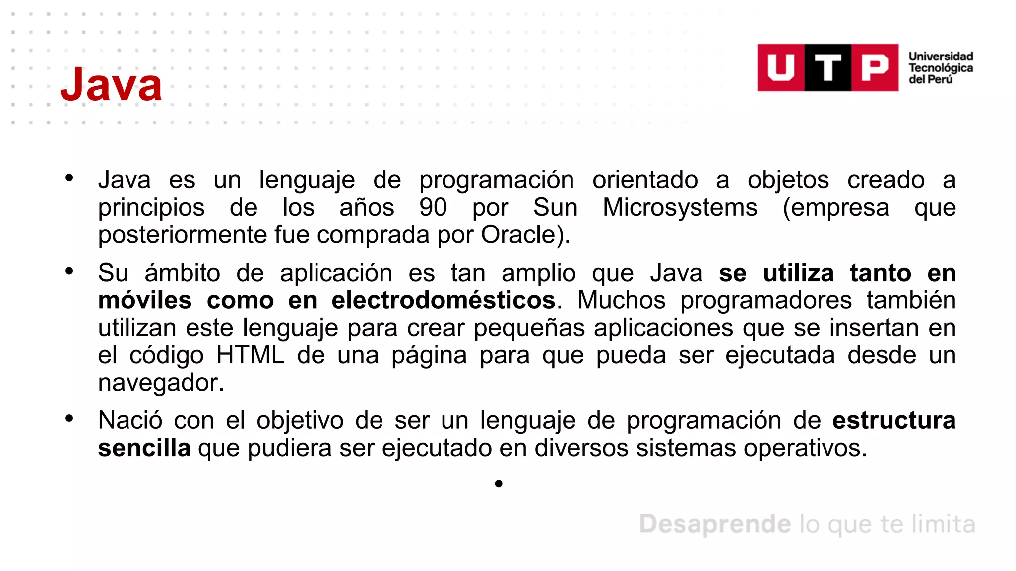 Java
• Java es un lenguaje de programación orientado a objetos creado a
principios de los años 90 por Sun Microsystems (empresa que
posteriormente fue comprada por Oracle).
• Su ámbito de aplicación es tan amplio que Java se utiliza tanto en
móviles como en electrodomésticos. Muchos programadores también
utilizan este lenguaje para crear pequeñas aplicaciones que se insertan en
el código HTML de una página para que pueda ser ejecutada desde un
navegador.
• Nació con el objetivo de ser un lenguaje de programación de estructura
sencilla que pudiera ser ejecutado en diversos sistemas operativos.
•
 