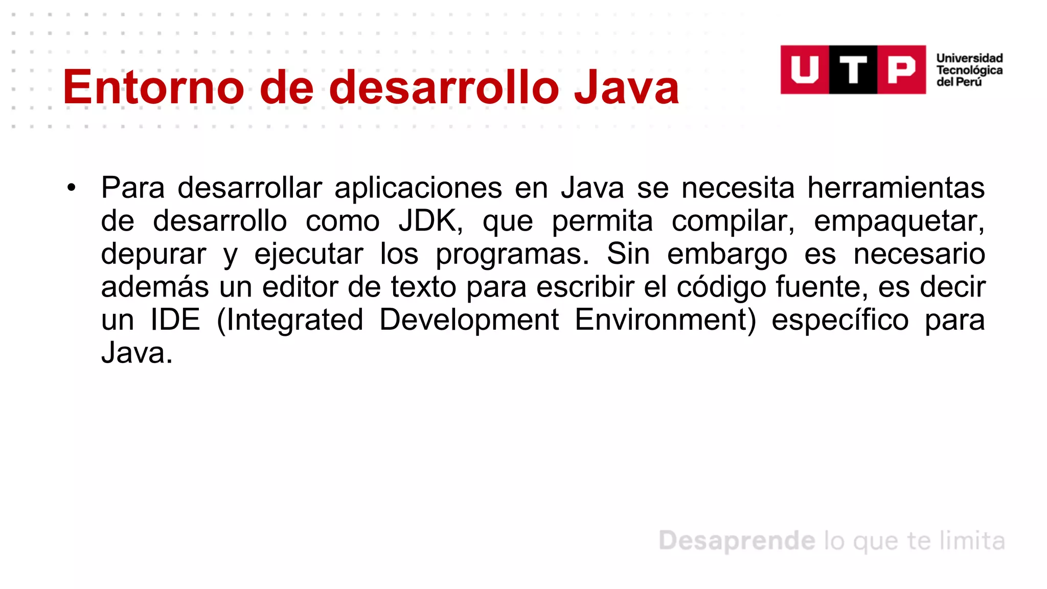 Entorno de desarrollo Java
• Para desarrollar aplicaciones en Java se necesita herramientas
de desarrollo como JDK, que permita compilar, empaquetar,
depurar y ejecutar los programas. Sin embargo es necesario
además un editor de texto para escribir el código fuente, es decir
un IDE (Integrated Development Environment) específico para
Java.
 