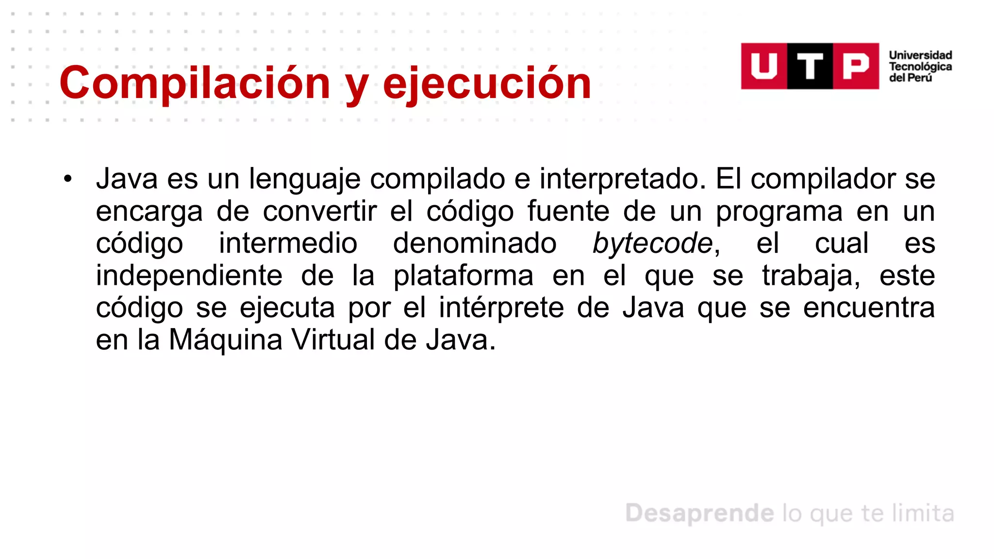 Compilación y ejecución
• Java es un lenguaje compilado e interpretado. El compilador se
encarga de convertir el código fuente de un programa en un
código intermedio denominado bytecode, el cual es
independiente de la plataforma en el que se trabaja, este
código se ejecuta por el intérprete de Java que se encuentra
en la Máquina Virtual de Java.
 