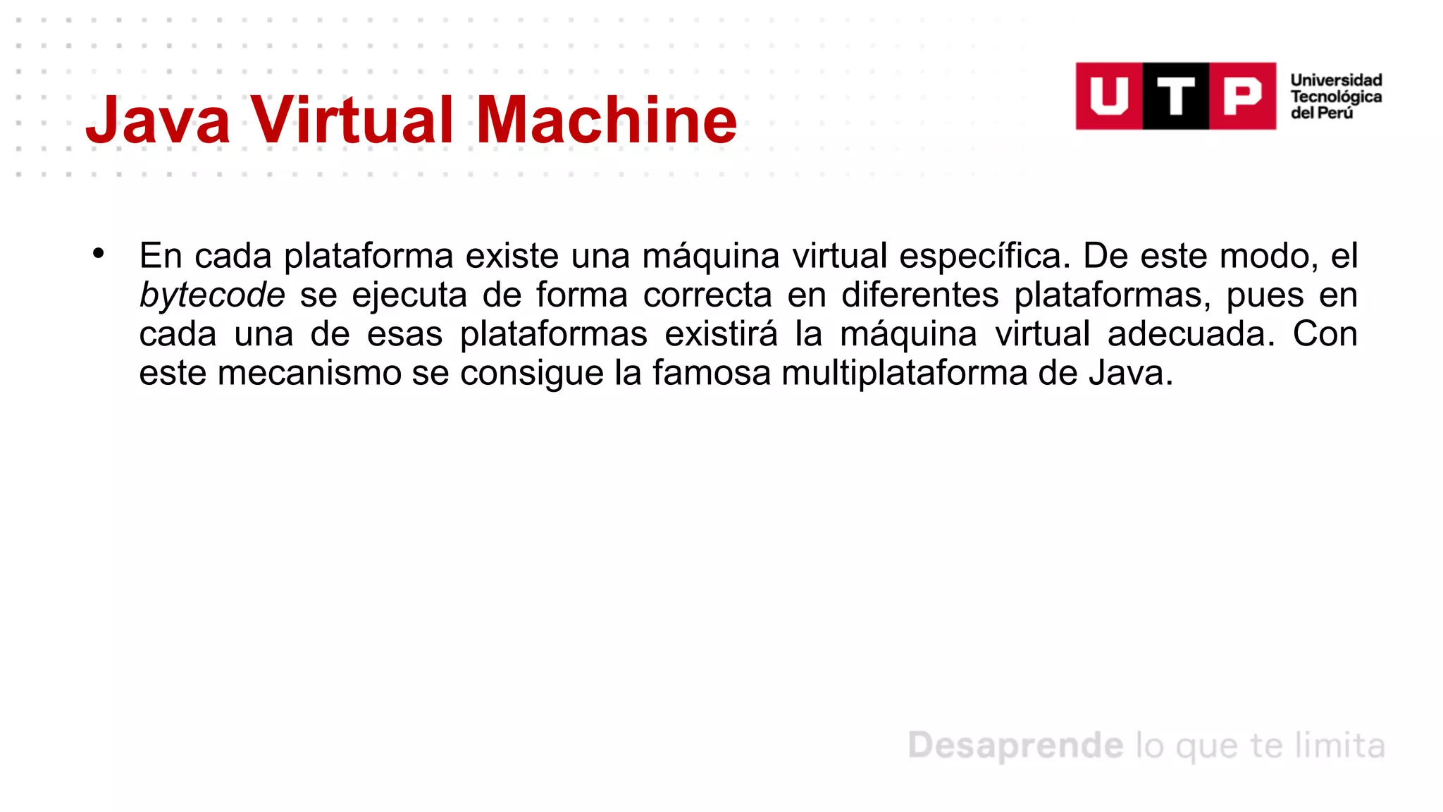 Java Virtual Machine
• En cada plataforma existe una máquina virtual específica. De este modo, el
bytecode se ejecuta de forma correcta en diferentes plataformas, pues en
cada una de esas plataformas existirá la máquina virtual adecuada. Con
este mecanismo se consigue la famosa multiplataforma de Java.
 