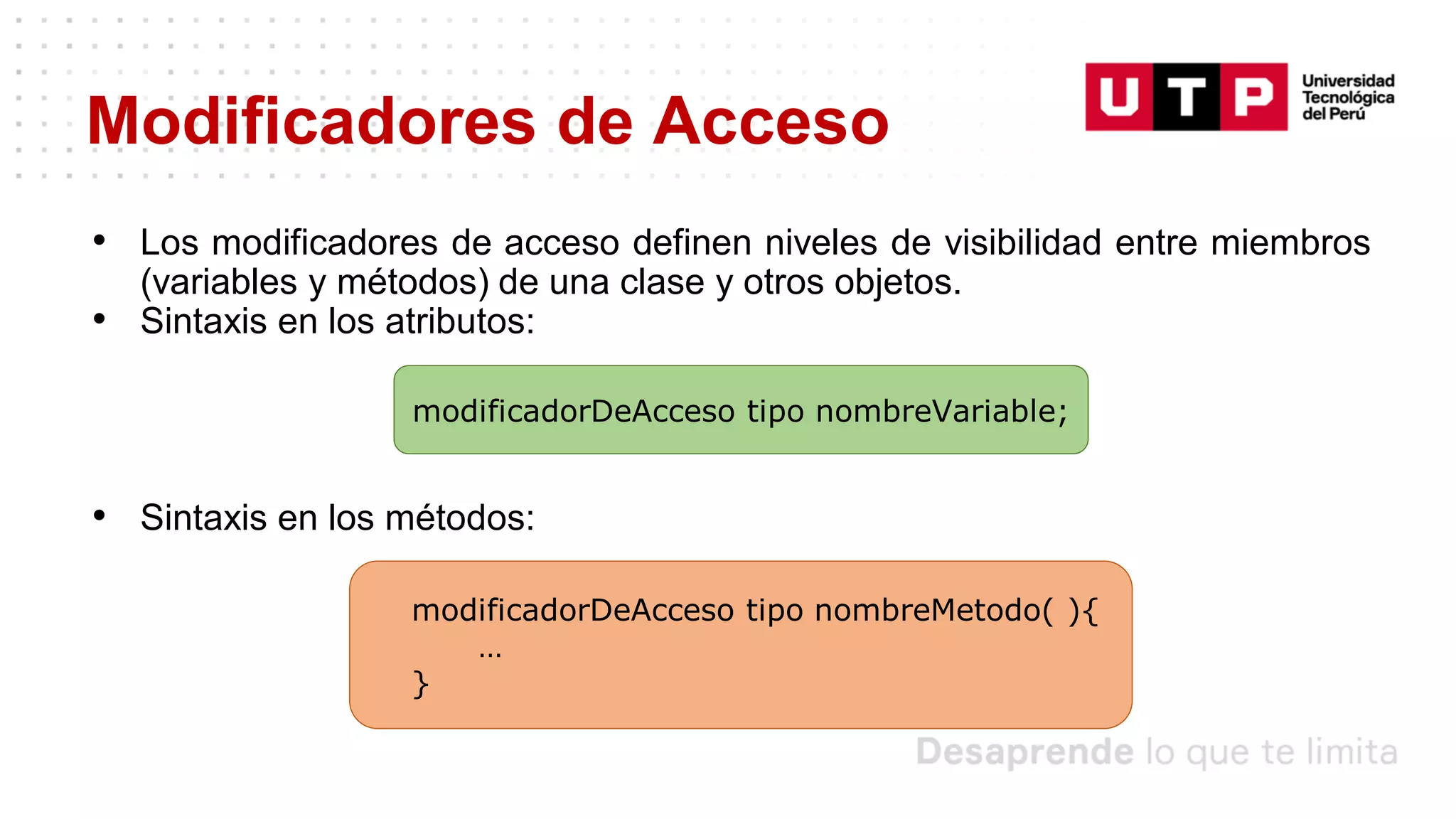Modificadores de Acceso
• Los modificadores de acceso definen niveles de visibilidad entre miembros
(variables y métodos) de una clase y otros objetos.
• Sintaxis en los atributos:
• Sintaxis en los métodos:
modificadorDeAcceso tipo nombreVariable;
modificadorDeAcceso tipo nombreMetodo( ){
…
}
 