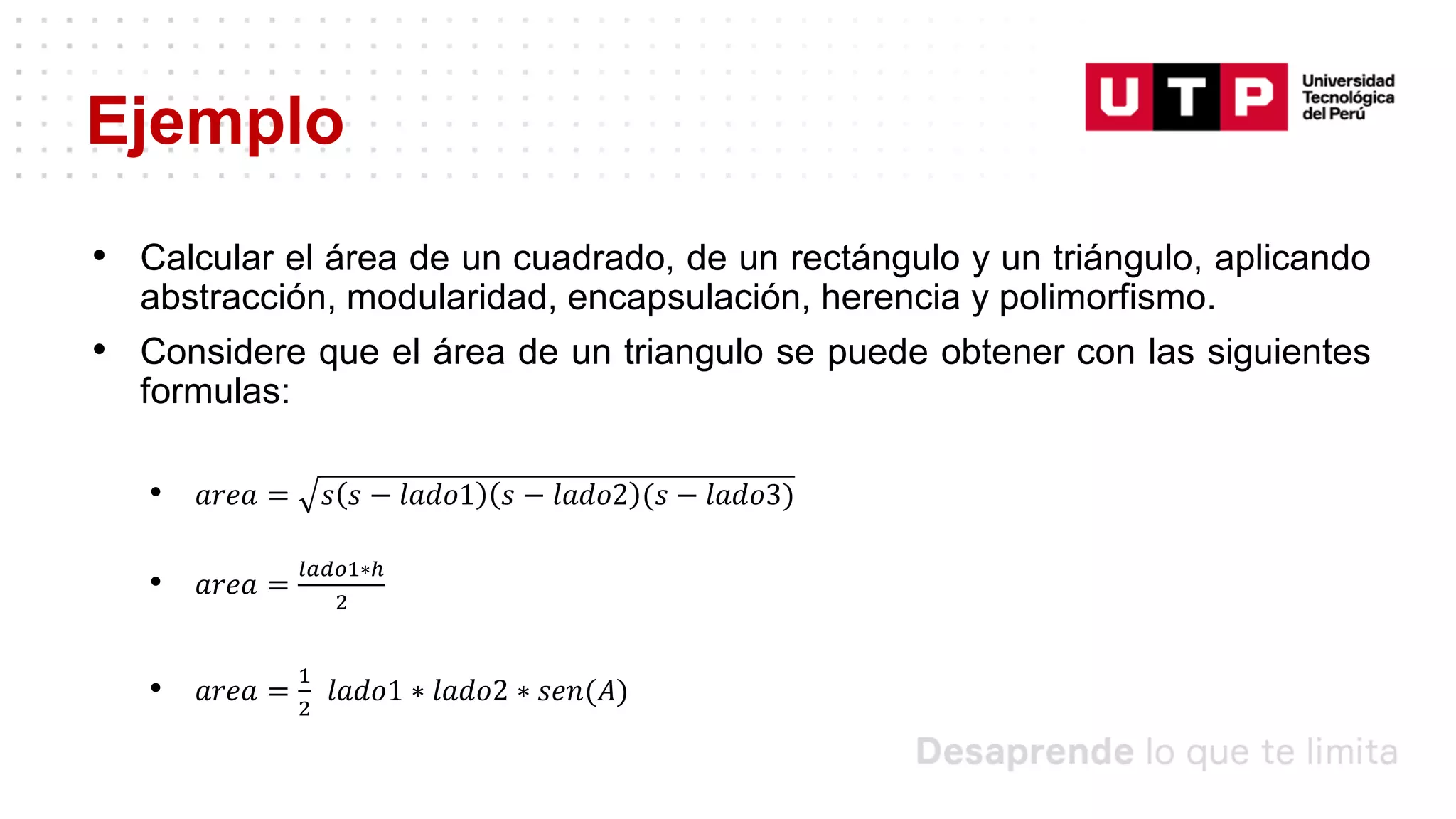 Ejemplo
• Calcular el área de un cuadrado, de un rectángulo y un triángulo, aplicando
abstracción, modularidad, encapsulación, herencia y polimorfismo.
• Considere que el área de un triangulo se puede obtener con las siguientes
formulas:
• 𝑎𝑟𝑒𝑎 = 𝑠 𝑠 − 𝑙𝑎𝑑𝑜1 𝑠 − 𝑙𝑎𝑑𝑜2 (𝑠 − 𝑙𝑎𝑑𝑜3)
• 𝑎𝑟𝑒𝑎 =
𝑙𝑎𝑑𝑜1∗ℎ
2
• 𝑎𝑟𝑒𝑎 =
1
2
𝑙𝑎𝑑𝑜1 ∗ 𝑙𝑎𝑑𝑜2 ∗ 𝑠𝑒𝑛(𝐴)
 