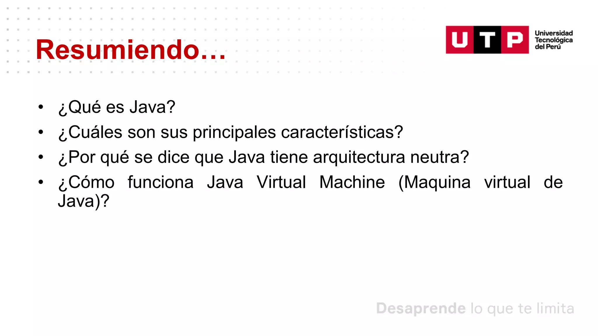 Resumiendo…
• ¿Qué es Java?
• ¿Cuáles son sus principales características?
• ¿Por qué se dice que Java tiene arquitectura neutra?
• ¿Cómo funciona Java Virtual Machine (Maquina virtual de
Java)?
 