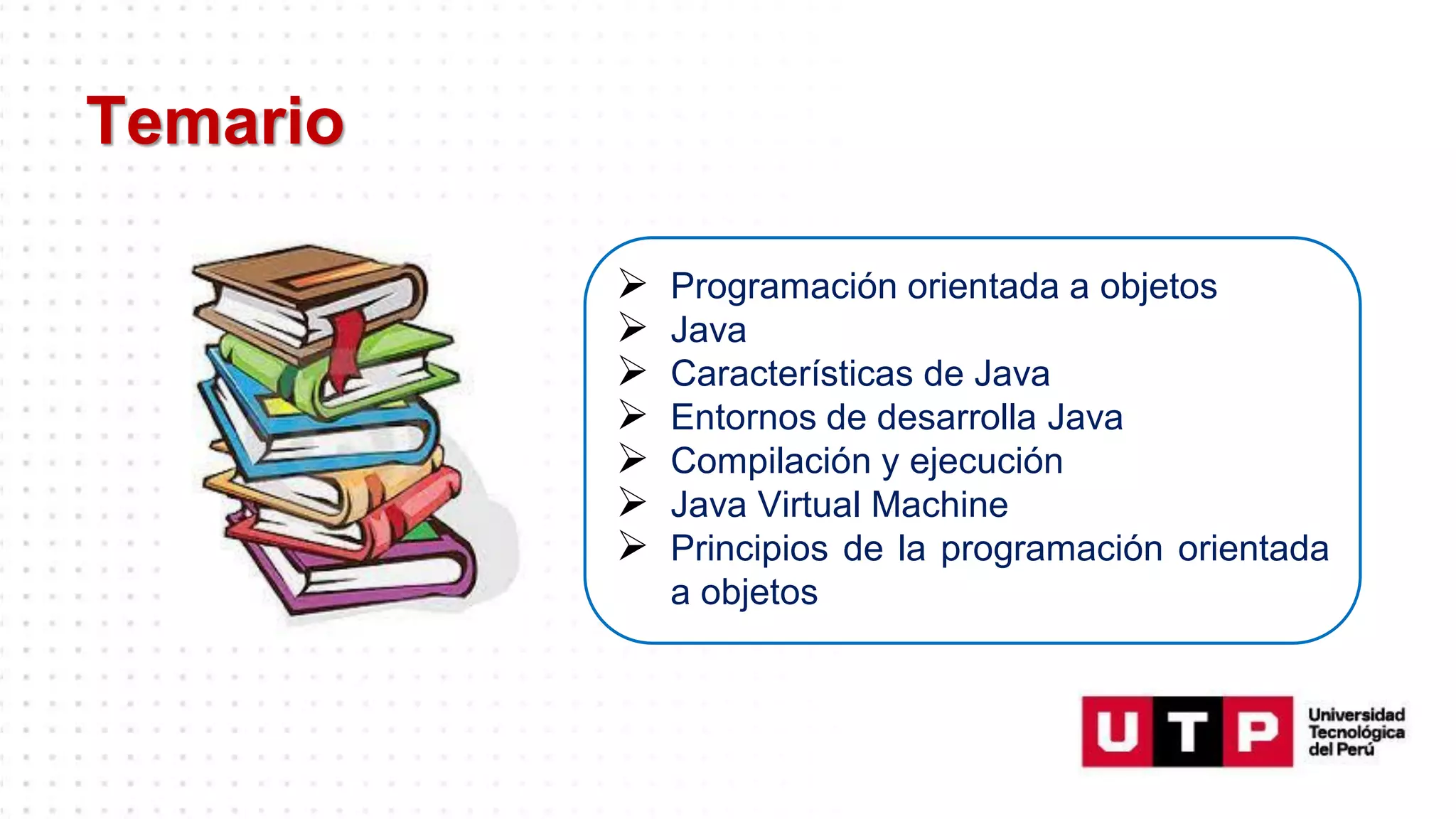 Temario
➢ Programación orientada a objetos
➢ Java
➢ Características de Java
➢ Entornos de desarrolla Java
➢ Compilación y ejecución
➢ Java Virtual Machine
➢ Principios de la programación orientada
a objetos
 