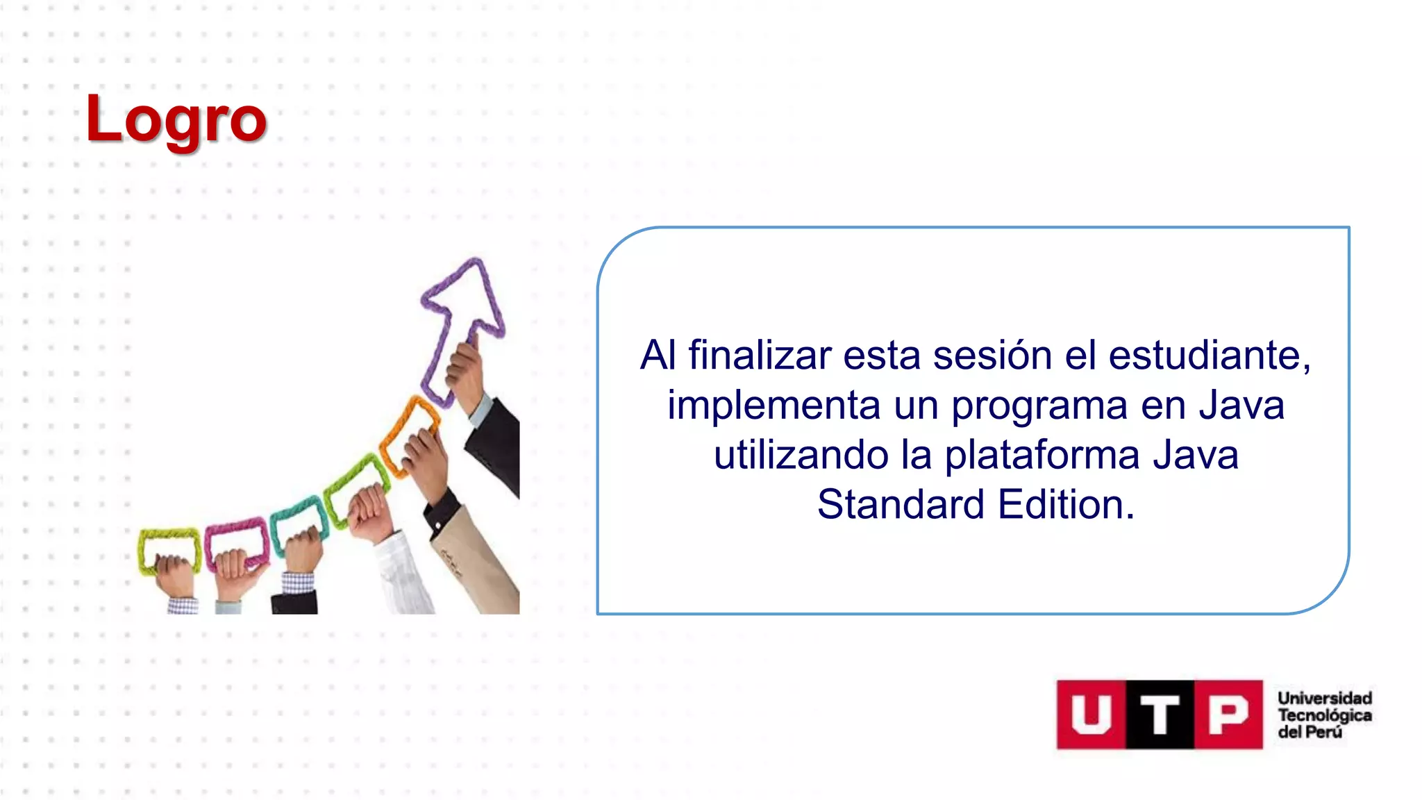 Logro
Al finalizar esta sesión el estudiante,
implementa un programa en Java
utilizando la plataforma Java
Standard Edition.
 