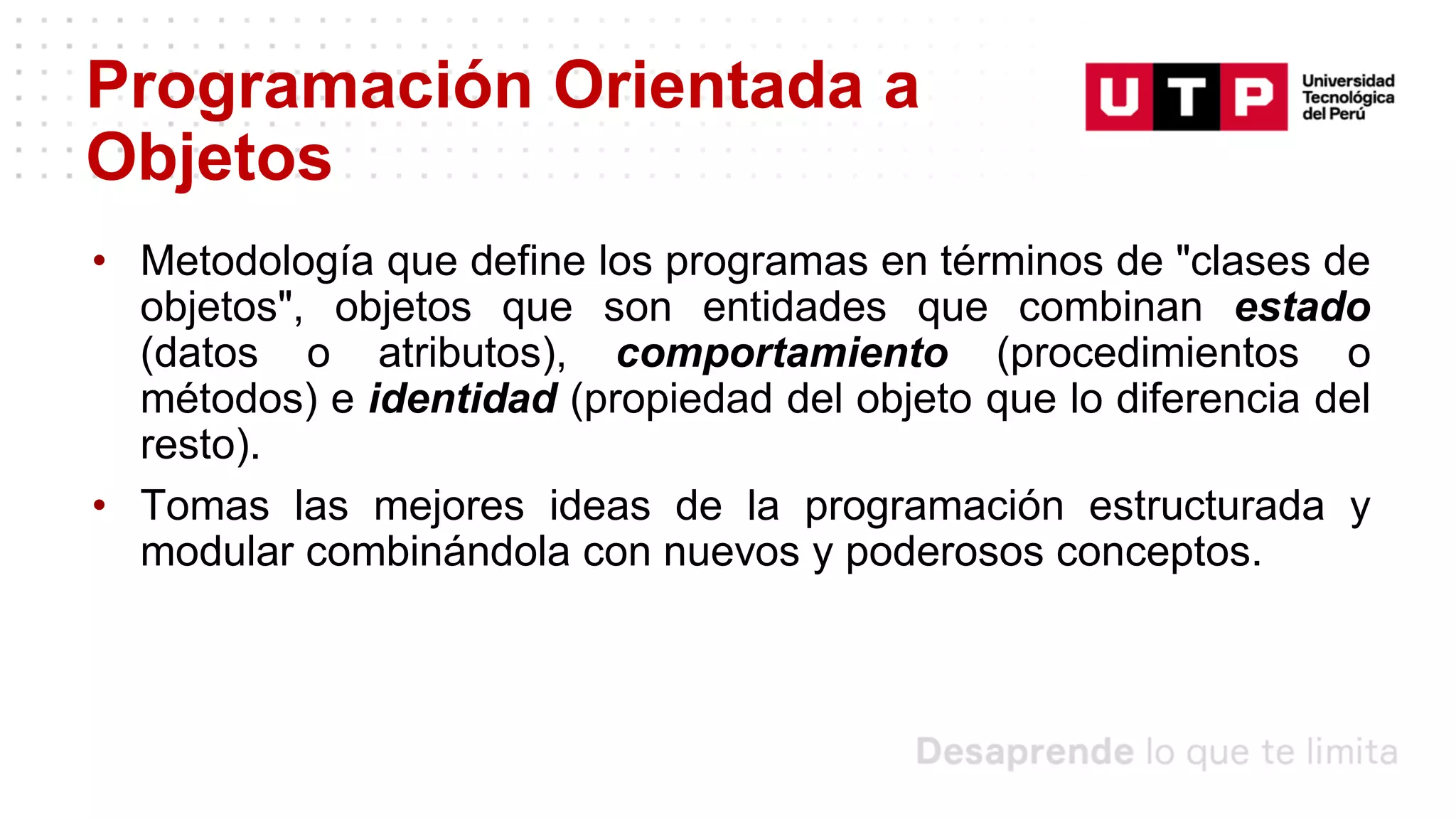 Programación Orientada a
Objetos
• Metodología que define los programas en términos de "clases de
objetos", objetos que son entidades que combinan estado
(datos o atributos), comportamiento (procedimientos o
métodos) e identidad (propiedad del objeto que lo diferencia del
resto).
• Tomas las mejores ideas de la programación estructurada y
modular combinándola con nuevos y poderosos conceptos.
 