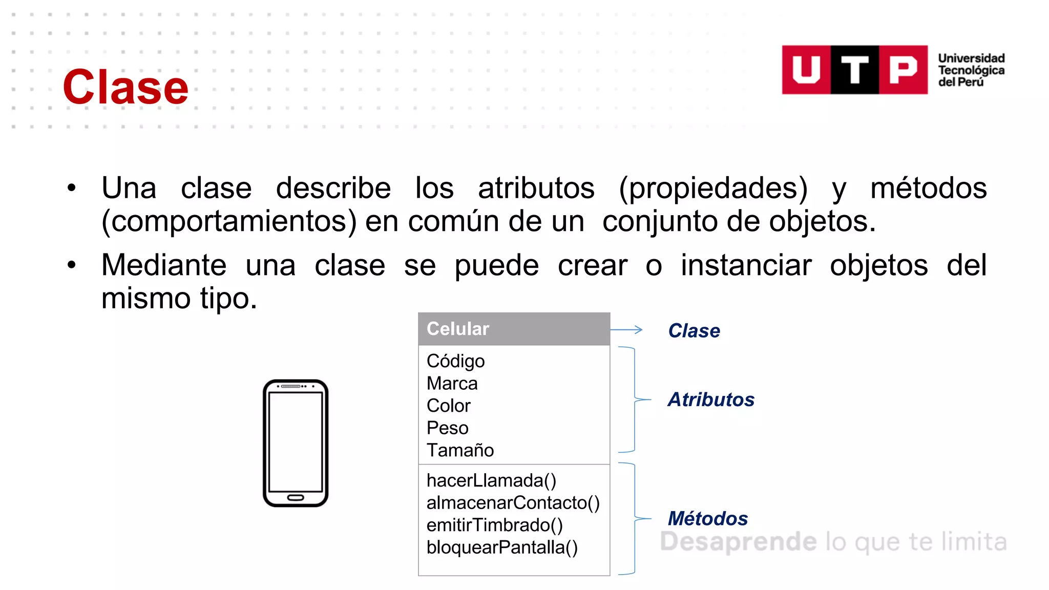 Clase
• Una clase describe los atributos (propiedades) y métodos
(comportamientos) en común de un conjunto de objetos.
• Mediante una clase se puede crear o instanciar objetos del
mismo tipo.
Celular
Código
Marca
Color
Peso
Tamaño
hacerLlamada()
almacenarContacto()
emitirTimbrado()
bloquearPantalla()
Clase
Atributos
Métodos
 