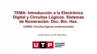 TEMA: Introducción a la Electrónica
Digital y Circuitos Lógicos. Sistemas
de Numeración: Dec. Bin. Hex.
CURSO: Circuitos lógicos combinacionales
Docente: Mg.Ing. Juan M. Mickle Neyra.
 