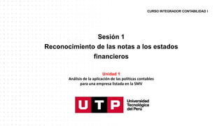 CURSO INTEGRADOR CONTABILIDAD I
Sesión 1
Reconocimiento de las notas a los estados
financieros
Unidad 1
Análisis de la aplicación de las políticas contables
para una empresa listada en la SMV
 
