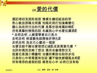109 愛的代價 還記得初見面的剎那 像棵生機初綻放的芽  悉心散放那陽光雨露 怕風吹雨打怕滄桑變化  癡心為徒所付出的代價 是累世就堆積的啊  所有真摯的惆悵的話 永藏我心中也曾似瀟洒  * 走吧走吧 人總要學著自己長大  走吧走吧 修道難免經歷挫折掙扎  走吧走吧 為自己心靈找一個家  也曾百般不願也曾理想幻滅  成長需要代價  * 也許你偶而忽略了想法 偶而也會理慾交叉  就當它是個小精靈吧 也讓你牽掛也助你步伐  只是你心中常需要有包容 讓不愉快都隨風去吧  所有埋怨的虛假的話 感恩在心中 必然已沒有啦 