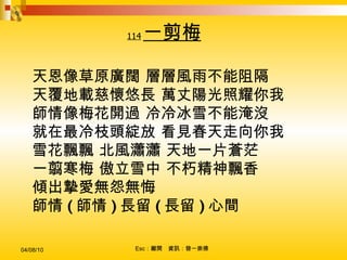 114 一剪梅 天恩像草原廣闊 層層風雨不能阻隔 天覆地載慈懷悠長 萬丈陽光照耀你我 師情像梅花開過 冷冷冰雪不能淹沒 就在最冷枝頭綻放 看見春天走向你我 雪花飄飄 北風瀟瀟 天地一片蒼茫 一翦寒梅 傲立雪中 不朽精神飄香 傾出摯愛無怨無悔 師情 ( 師情 ) 長留 ( 長留 ) 心間   
