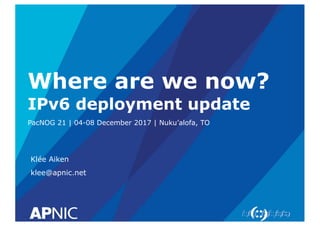 Where are we now?
IPv6 deployment update
PacNOG 21 | 04-08 December 2017 | Nuku’alofa, TO
Klée Aiken
klee@apnic.net
 