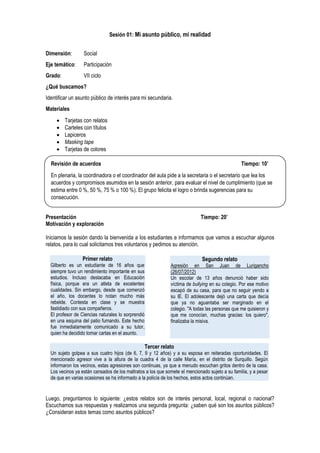 Sesión 01: Mi asunto público, mi realidad
Dimensión: Social
Eje temático: Participación
Grado: VII ciclo
¿Qué buscamos?
Identificar un asunto público de interés para mi secundaria.
Materiales
 Tarjetas con relatos
 Carteles con títulos
 Lapiceros
 Masking tape
 Tarjetas de colores
Presentación Tiempo: 20’
Motivación y exploración
Iniciamos la sesión dando la bienvenida a los estudiantes e informamos que vamos a escuchar algunos
relatos, para lo cual solicitamos tres voluntarios y pedimos su atención.
Luego, preguntamos lo siguiente: ¿estos relatos son de interés personal, local, regional o nacional?
Escuchamos sus respuestas y realizamos una segunda pregunta: ¿saben qué son los asuntos públicos?
¿Consideran estos temas como asuntos públicos?
Revisión de acuerdos Tiempo: 10’
En plenaria, la coordinadora o el coordinador del aula pide a la secretaria o el secretario que lea los
acuerdos y compromisos asumidos en la sesión anterior, para evaluar el nivel de cumplimiento (que se
estima entre 0 %, 50 %, 75 % o 100 %). El grupo felicita el logro o brinda sugerencias para su
consecución.
Primer relato
Gilberto es un estudiante de 16 años que
siempre tuvo un rendimiento importante en sus
estudios. Incluso destacaba en Educación
física, porque era un atleta de excelentes
cualidades. Sin embargo, desde que comenzó
el año, los docentes lo notan mucho más
rebelde. Contesta en clase y se muestra
fastidiado con sus compañeros.
El profesor de Ciencias naturales lo sorprendió
en una esquina del patio fumando. Este hecho
fue inmediatamente comunicado a su tutor,
quien ha decidido tomar cartas en el asunto.
Segundo relato
Agresión en San Juan de Lurigancho
(26/07/2012)
Un escolar de 13 años denunció haber sido
víctima de bullying en su colegio. Por ese motivo
escapó de su casa, para que no seguir yendo a
su IE. El adolescente dejó una carta que decía
que ya no aguantaba ser marginado en el
colegio. "A todas las personas que me quisieron y
que me conocían, muchas gracias: los quiero",
finalizaba la misiva.
Tercer relato
Un sujeto golpea a sus cuatro hijos (de 6, 7, 9 y 12 años) y a su esposa en reiteradas oportunidades. El
mencionado agresor vive a la altura de la cuadra 4 de la calle María, en el distrito de Surquillo. Según
informaron los vecinos, estas agresiones son continuas, ya que a menudo escuchan gritos dentro de la casa.
Los vecinos ya están cansados de los maltratos a los que somete el mencionado sujeto a su familia, y a pesar
de que en varias ocasiones se ha informado a la policía de los hechos, estos actos continúan.
 