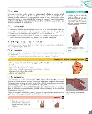 73
4
La comunicación no verbal
B.	 Usos
Los actos no verbales se pueden emplear para realzar, repetir o ilustrar un mensaje verbal.
Pero, a veces, puede no tener relación con el mensaje oral o, incluso, contradecirlo. Por
ejemplo, al hablar por teléfono es frecuente hacer gestos, de forma inconsciente, aunque
nuestro interlocutor no nos esté viendo. Por el contrario, si en una conversación cruzamos
los brazos puede deberse a que tengamos frío y no tener relación con la conversación que
estemos manteniendo en ese momento.
C.	 Codificación
La codificación (relación entre el signo y su significado) de los actos no verbales puede ser:
a)	 Arbitraria: cuando el acto no verbal no se parece en nada a lo que ese acto significa. Por
ejemplo: cruzar los dedos índice y corazón para desear suerte (Fig. 4.2).
b)	 Icónica: cuando el acto no verbal se relaciona con su significado. Por ejemplo: cerrar el
puño y levantarlo violentamente para amenazar con golpear a una persona.
1.3.	Tipos de actos no verbales
Los actos no verbales se pueden clasificar en cuatro categorías: los emblemas, los ilustrado-
res, los reguladores y los adaptadores.
A.	 Emblemas
Un emblema equivale a una palabra o una frase corta admitida por todos los miembros de
una colectividad.
Los emblemas suelen realizarse principalmente a través de las manos y de la cara.
¿Sabías que…?
El origen del acto no verbal de
cruzar los dedos se cree que resi-
de en los orígenes del cristianis-
mo, cuando se creía que haciendo
el signo de la santa cruz se aleja-
ba la mala suerte y se alejaban las
influencias maléficas.
Fig. 4.2. En nuestra cultura
se cruzan los dedos para desear
suerte.
B.	 Ilustradores
Los ilustradores son aquellos gestos que van unidos a la comunicación verbal y su función
consiste en reforzar el significado de la información que estamos expresando verbalmente.
Por ejemplo, poner la palma de la mano hacia arriba y dirigida hacia adelante, que muestra
ofrecimiento (Fig. 4.3). Se trata de un ilustrador de explicación.
Son muy importantes en las comunicaciones cara a cara o ante una cámara. A su vez, su
grado de utilización variará enormemente, según el nivel de excitación o de entusiasmo que
tengamos en el momento.
Cuando los ilustradores se difunden entre los miembros de una comunidad y adquieren cierto
grado de formalización pueden acabar convirtiéndose en emblemas.
1.	Observa las siguientes imá-
genes e indica qué crees que
pueden significar estos ilus-
tradores:
Actividad
a)	 b)	
Fig. 4.3. Ejemplo de ilustrador de
explicación y ofrecimiento.
Observando el puño cerrado de la imagen, ¿qué significado podría tener ese emblema?
Solución:
Este emblema puede hacer referencia a:
a)	El tamaño de algo (por ejemplo «decir verdades como puños»).
b)	Una corriente política determinada.
c)	Una victoria deportiva.
Caso Práctico 2. Interpretación de los emblemas
UNIDAD_4_COMUNICACIÓN.indd 73 23/11/11 13:05
 