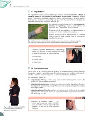 La comunicación no verbal
4
74
C.	 Reguladores
Los reguladores son los actos no verbales que tienen la función de organizar o dirigir la
conversación que se esté llevando a cabo entre los interlocutores. Por ejemplo, aquellos
gestos o expresiones con los que indicamos a nuestro interlocutor que es su turno, que con-
tinúe o avance con la conversación (Fig. 4.4); que repita algo que no hemos entendido; que
hable más despacio; que nos preste atención, etc.
Los reguladores más habituales son los gestos de asenti-
miento o de negación que hacemos con la cabeza y que
equivalen al sí y al no verbal, respectivamente.
El uso correcto de los reguladores en una conversación es
esencial para ofrecer una impresión positiva.
Además, el buen uso de los reguladores nos va a permitir	
tener el control sobre cualquier tipo de negociación,	
debate, discurso, etc.
D.	 Los adaptadores
Son la última de las categorías dentro de los actos no verbales y consiste en esos movimien-
tos, gestos o acciones que utilizamos de forma inconsciente para conducir nuestros senti-
mientos o controlar nuestras respuestas, es decir, con orientación adaptativa.
Los adaptadores pueden ser:
•	 Adaptadores sociales: que son los que se originan en las relaciones entre personas. Por
ejemplo, dar la mano o hacer reverencias.
•	 Adaptadores instrumentales: son actos aprendidos para realizar alguna tarea. Por ejem-
plo, el gesto de remangarse puede significar que «estamos preparados para hacer algo o
iniciar alguna tarea».
•	 Adaptadores de subsistencia: su origen se relaciona con la existencia de necesidades
orgánicas como alimentarse, descansar, gestos relacionados con circunstancias de ten-
sión, duda (Fig. 4.5), etc.
2.	 Observa la siguiente imagen e indica qué puede sig-
nificar este regulador en el que el interlocutor utiliza
la mano en un diálogo, tal como puedes ver:
a)	Inseguridad.
b)	Pare de hablar.
c)	Indecisión.
Actividad
3.	Observa la siguiente imagen y co-
menta qué crees que puede significar	
este adaptador que está empleando este	
hombre y en qué tipo de adaptadores se
incluiría.
Actividad
Fig. 4.4. Si este gesto con el dedo índice señala a una persona, a la altura de los ojos, significa
que le estamos pidiendo que nos dé una respuesta en una conversación o que es su turno.
Fig. 4.5. Tocarse el labio y la barbilla
es un adaptador de subsistencia
que denota indecisión.
UNIDAD_4_COMUNICACIÓN.indd 74 23/11/11 13:05
 