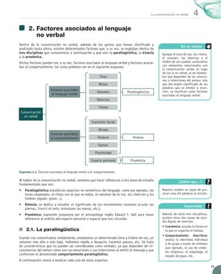 75
4
La comunicación no verbal
2.	Factores asociados al lenguaje
no verbal
Dentro de la comunicación no verbal, además de los gestos que hemos clasificado y	
analizado hasta ahora, existen determinados factores que, a su vez, se engloban dentro de
tres disciplinas que conoceremos a continuación y que son: la paralingüística, la kinesia	
y la proxémica.
Dichos factores pueden ser, a su vez, factores asociados al lenguaje verbal y factores asocia-
dos al comportamiento, tal como podemos ver en el siguiente esquema:
Al hablar de la comunicación no verbal, tenemos que hacer referencia a tres áreas de estudio
fundamentales que son:
•	 Paralingüística: estudia los aspectos no semánticos del lenguaje, como por ejemplo, los
tonos empleados, el ritmo con el que se habla, el volumen de la voz, los silencios y los
timbres (agudo, grave…).
•	 Kinesia: se dedica a estudiar el significado de los movimientos humanos (cruzar las
piernas, fruncir el ceño, entrelazar las manos, etc.).
•	 Proxémica: expresión propuesta por el antropólogo inglés Edward T. Hall para hacer	
referencia al análisis del espacio personal o espacio que nos circunda.
2.1.	La paralingüística
Cuando nos comunicamos verbalmente, empleamos un determinado tono y timbre de voz, un
volumen más alto o más bajo, hablamos rápido o despacio, hacemos pausas, etc. Se trata
de características que no pueden ser consideradas como verbales, ya que dependen de cir-
cunstancias del emisor como son sus emociones o sus intenciones al emitir el mensaje y que
conforman el denominado comportamiento paralingüístico.
A continuación vamos a analizar cada uno de estos aspectos.
¿Sabías que…?
Nuestro cerebro es capaz de pro-
cesar unas mil palabras al minuto.
Importante
Además de estas tres disciplinas,
existen otras dos ramas de estu-
dio dignas de mención:
•	Cronémica: estudia la forma en
la que se organiza el tiempo.
•	Comportamiento diacrítico:
analiza la identidad individual
o de grupo a través de símbolos
(por ejemplo, el uso de símbo-
los religiosos, el maquillaje, el
empleo de joyas, etc.
Esquema 4.1. Factores asociados al lenguaje verbal y al comportamiento.
Comunicación
no verbal
Ritmo
Silencios
Mirada
Gestos
Proximidad
Proxémica
Volumen
Postura
Paralingüística
Kinesia
Timbre
Tono
Expresión facial
Espacio personal
Factores asociados 	
al lenguaje verbal
Factores asociados 	
al comportamiento
Aunque el tono de voz, los ritmos,
el volumen, los silencios o el
timbre de voz puedan confundirse
con elementos relacionados con
la comunicación verbal en lugar
de con la no verbal, al ser elemen-
tos que dependen de las emocio-
nes o intenciones del emisor, más
que del propio significado de las
palabras que se emiten o enun-
cien, se clasifican como factores
asociados al lenguaje verbal.
Ten en cuenta
UNIDAD_4_COMUNICACIÓN.indd 75 23/11/11 13:05
 