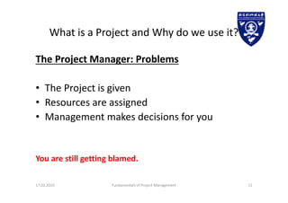 What is a Project and Why do we use it?
The Project Manager: Problems
• The Project is given
• Resources are assigned
• Management makes decisions for you
You are still getting blamed.
17.02.2019 Fundamentals of Project Management 11
 