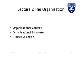 Lecture 2 The Organisation
• Organisational Context
• Organisational Structure
• Project Selection
17.02.2019 Fundamentals of Project Management 18
 