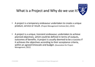 What is a Project and Why do we use it?
• A project is a temporary endeavour undertaken to create a unique
product, service or result. (Project Management Institute (Ed.), 2013)
• A project is a unique, transient endeavour, undertaken to achieve
planned objectives, which could be defined in terms of outputs,
outcomes of benefits. A project is usually deemed to be a success if
it achieves the objectives according to their acceptance criteria,
within an agreed timescale and budget. (Association for Project
Management, 2012)
17.02.2019 Fundamentals of Project Management 3
 