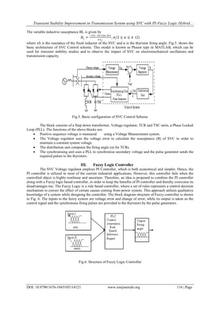 Transient Stability Improvement in Transmission System using SVC with PI-Fuzzy Logic Hybrid…
DOI: 10.9790/1676-1043105114121 www.iosrjournals.org 116 | Page
The variable inductive susceptance BL is given by
𝐵𝐿 =
−(2𝑥−2𝛼+sin 2𝛼)
𝜋 𝑥 𝑠
, 𝜋/2 ≤ 𝛼 ≤ 𝜋 (2)
where xS is the reactance of the fixed inductor of the SVC and α is the thyristor firing angle. Fig.5. shows the
basic architecture of SVC Control scheme. This model is known as Phasor type in MATLAB, which can be
used for transient stability studies and to observe the impact of SVC on electromechanical oscillations and
transmission capacity.
Fig.5. Basic configuration of SVC Control Scheme
The block consists of a Step down transformer, Voltage regulator, TCR and TSC units, a Phase Locked
Loop (PLL). The functions of the above blocks are:
 Positive sequence voltage is measured using a Voltage Measurement system.
 The Voltage regulator uses the voltage error to calculate the susceptance (B) of SVC in order to
maintain a constant system voltage.
 The distribution unit computes the firing angle (α) for TCRs.
 The synchronising unit uses a PLL to synchronise secondary voltage and the pulse generator sends the
required pulses to the thyristors.
III. Fuzzy Logic Controller
The SVC Voltage regulator employs PI Controller, which is both economical and simpler. Hence, the
PI controller is utilized in most of the current industrial applications. However, this controller fails when the
controlled object is highly nonlinear and uncertain. Therefore, an idea is proposed to combine the PI controller
along with a Fuzzy logic based controller, in order to keep the benefits of PI controller and thereby overcome its
disadvantages too. The Fuzzy Logic is a rule based controller, where a set of rules represents a control decision
mechanism to correct the effect of certain causes coming from power system. This approach utilizes qualitative
knowledge of a system while designing the controller. The block diagram structure of Fuzzy controller is shown
in Fig. 6. The inputs to the fuzzy system are voltage error and change of error, while its output is taken as the
control signal and the synchronous firing pulses are provided to the thyristors by the pulse generators.
Fig.6. Structure of Fuzzy Logic Controller
 