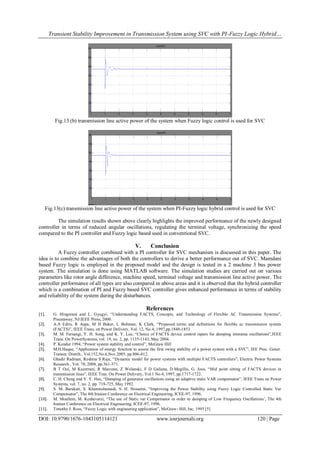 Transient Stability Improvement in Transmission System using SVC with PI-Fuzzy Logic Hybrid…
DOI: 10.9790/1676-1043105114121 www.iosrjournals.org 120 | Page
Fig.13 (b) transmission line active power of the system when Fuzzy logic control is used for SVC
Fig.13(c) transmission line active power of the system when PI-Fuzzy logic hybrid control is used for SVC
The simulation results shown above clearly highlights the improved performance of the newly designed
controller in terms of reduced angular oscillations, regulating the terminal voltage, synchronizing the speed
compared to the PI controller and Fuzzy logic based used in conventional SVC.
V. Conclusion
A Fuzzy controller combined with a PI controller for SVC mechanism is discussed in this paper. The
idea is to combine the advantages of both the controllers to derive a better performance out of SVC. Mamdani
based Fuzzy logic is employed in the proposed model and the design is tested in a 2 machine 3 bus power
system. The simulation is done using MATLAB software. The simulation studies are carried out on various
parameters like rotor angle difference, machine speed, terminal voltage and transmission line active power. The
controller performance of all types are also compared in above areas and it is observed that the hybrid controller
which is a combination of PI and Fuzzy based SVC controller gives enhanced performance in terms of stability
and reliability of the system during the disturbances.
References
[1]. G. Hingorani and L. Gyugyi, “Understanding FACTS, Concepts, and Technology of Flexible AC Transmission Systems”,
Piscataway, NJ:IEEE Press, 2000.
[2]. A.A Edris, R Aapa, M H Baker, L Bohman, K Clark, “Proposed terms and definitions for flexible ac transmission system
(FACTS)”, IEEE Trans. on Power Delivery, Vol. 12, No.4, 1997,pp.1848-1853
[3]. M. M. Farsangi, Y. H. Song, and K. Y. Lee, “Choice of FACTS device control inputs for damping interarea oscillations”,IEEE
Trans. On PowerSystems, vol. 19, no. 2, pp. 1135-1143, May 2004.
[4]. P. Kundur 1994, “Power system stability and control”, McGraw Hill
[5]. M.H.Haque, “Application of energy function to assess the first swing stability of a power system with a SVC”, IEE Proc. Gener.
Transm. Distrib., Vol.152,No.6,Nov.2005, pp.806-812.
[6]. Ghadir Radman, Reshma S Raje, “Dynamic model for power systems with multiple FACTS controllers”, Electric Power Systems
Research , Vol. 78, 2008, pp.361-371.
[7]. B T Ooi, M Kazerrani, R Marcean, Z Wolanski, F D Galiana, D.Megillis, G. Joos, “Mid point sitting of FACTS devices in
transmission lines”, IEEE Tran. On Power Delivery, Vol.1 No.4, 1997, pp.1717-1722.
[8]. C. H. Cheng and Y. Y. Hsu, “Damping of generator oscillations using an adaptive static VAR compensator”, IEEE Trans on Power
Systems, vol. 7, no. 2, pp. 718-725, May 1992.
[9]. S. M. Barakati, S. Khanmohamadi, S. H. Hosseini, “Improving the Power Stability using Fuzzy Logic Controlled Static Var
Compensator”, The 4th Iranian Conference on Electrical Engineering, ICEE-97, 1996.
[10]. M. Moallem, M. Keshavarzi, “The use of Static var Compensator in order to damping of Low Frequency Oscillations’, The 4th
Iranian Conference on Electrical Engineering, ICEE-97, 1996.
[11]. Timothy J. Ross, “Fuzzy Logic with engineering application”, McGraw- Hill, Inc. 1995 [5]
 