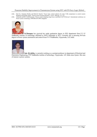 Transient Stability Improvement in Transmission System using SVC with PI-Fuzzy Logic Hybrid…
DOI: 10.9790/1676-1043105114121 www.iosrjournals.org 121 | Page
[12]. Qun Gu, Anupama Pandey and Shelli K Starrett, “Fuzzy logic control schemes for static VAR compensator to control system
damping using global signal”, Electric Power Systems Research , Vol.67, 2003,pp. 115- 122.
[13]. A.Kazemi and M.V.Sohrforouzani, “Power system damping using Fuzzy controlled FACTS Devices”, International conference on
Power system Technology, POWERCON 2004, Singapore.
K.Manogna has received her under graduation degree in EEE department from P V P
Siddhartha institute of technology affiliated to JNTU Kakinada in 2013. Currently she is pursuing M-Tech
degree in Power system automation and control from P V P Siddhartha, Vijayawada, A.P, India.
Smt. B.Lalitha, is currently working as a assistant professor in department of Electrical and
Electronics Engineering, PVP Siddhartha institute of technology, Vijayawada, A.P, India since 6years. Her area
of interest is power systems.
 