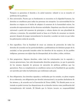 Tampoco se garantiza el derecho a la salud materno- infantil si no se resuelve el
   problema de la pobreza.
3. Son universales. Puesto que su fundamento se encuentra en la dignidad humana, los
   derechos se establecen para todas las personas sin excepción. La universalidad de los
   derechos se origina en el hecho de adoptar el consenso de la humanidad entera, los
   acuerdos de representantes de las diversas sociedades. Impulsan una ética de carácter
   universal a partir del consenso de principios y valores dentro de una pluralidad de
   culturas y creencias. Su autoridad moral se basa en el hecho de encarnar un interés
   general, después de juzgar racionalmente la situación y acordar un texto en que todos
   los gobernantes están de acuerdo.


4. Son específicos. Con la finalidad de crear un sistema de protección de todos los
   derechos de acuerdo con las particularidades y problemáticas de distintos grupos de la
   sociedad, se han generado tratados sobre los derechos de las mujeres, de los pueblos
   indígenas, personas con algún tipo de discapacidad, de los niños y niñas, etcétera.


5. Son progresivos. Algunos derechos, sobre todo los relacionados con la segunda y
   tercera generaciones, han sido denominados derechos progresivos, ya que la garantía
   de los mismos depende de procesos de ejecución de políticas públicas que los
   garanticen. Para su cumplimiento se establecen metas con la finalidad de que puedan
   ser ejercidos por todos los habitantes que conforman cada país.


6. Son obligatorios. Los derechos signados y ratificados por los estados, en pleno respeto
   de su soberanía, son obligatorios por derecho internacional y no pueden deslindarse de
   los mismos y, de acuerdo con la Convención de Viena (1986), “Un Estado parte en un
   tratado no podrá invocar las disposiciones de su derecho interno como justificación del
   incumplimiento del tratado. El Estado que lo hiciere incurre en responsabilidad




158
 