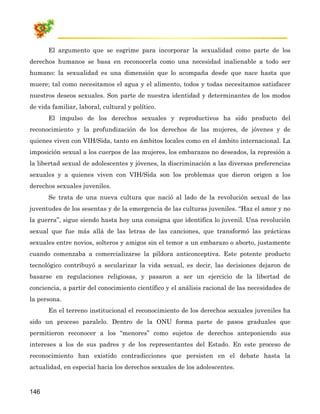 El argumento que se esgrime para incorporar la sexualidad como parte de los
derechos humanos se basa en reconocerla como una necesidad inalienable a todo ser
humano: la sexualidad es una dimensión que lo acompaña desde que nace hasta que
muere; tal como necesitamos el agua y el alimento, todos y todas necesitamos satisfacer
nuestros deseos sexuales. Son parte de nuestra identidad y determinantes de los modos
de vida familiar, laboral, cultural y político.
       El impulso de los derechos sexuales y reproductivos ha sido producto del
reconocimiento y la profundización de los derechos de las mujeres, de jóvenes y de
quienes viven con VIH/Sida, tanto en ámbitos locales como en el ámbito internacional. La
imposición sexual a los cuerpos de las mujeres, los embarazos no deseados, la represión a
la libertad sexual de adolescentes y jóvenes, la discriminación a las diversas preferencias
sexuales y a quienes viven con VIH/Sida son los problemas que dieron origen a los
derechos sexuales juveniles.
       Se trata de una nueva cultura que nació al lado de la revolución sexual de las
juventudes de los sesentas y de la emergencia de las culturas juveniles. “Haz el amor y no
la guerra”, sigue siendo hasta hoy una consigna que identifica lo juvenil. Una revolución
sexual que fue más allá de las letras de las canciones, que transformó las prácticas
sexuales entre novios, solteros y amigos sin el temor a un embarazo o aborto, justamente
cuando comenzaba a comercializarse la píldora anticonceptiva. Este potente producto
tecnológico contribuyó a secularizar la vida sexual, es decir, las decisiones dejaron de
basarse en regulaciones religiosas, y pasaron a ser un ejercicio de la libertad de
conciencia, a partir del conocimiento científico y el análisis racional de las necesidades de
la persona.
       En el terreno institucional el reconocimiento de los derechos sexuales juveniles ha
sido un proceso paralelo. Dentro de la ONU forma parte de pasos graduales que
permitieron reconocer a los “menores” como sujetos de derechos anteponiendo sus
intereses a los de sus padres y de los representantes del Estado. En este proceso de
reconocimiento han existido contradicciones que persisten en el debate hasta la
actualidad, en especial hacia los derechos sexuales de los adolescentes.


146
 