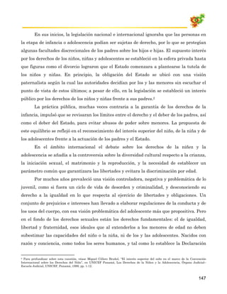 En sus inicios, la legislación nacional e internacional ignoraba que las personas en
la etapa de infancia o adolescencia podían ser sujetas de derecho, por lo que se protegían
algunas facultades discrecionales de los padres sobre los hijos e hijas. El supuesto interés
por los derechos de los niños, niñas y adolescentes se estableció en la esfera privada hasta
que figuras como el divorcio lograron que el Estado comenzara a plantearse la tutela de
los niños y niñas. En principio, la obligación del Estado se ubicó con una visión
paternalista según la cual las autoridades decidían por los y las menores sin escuchar el
punto de vista de estos últimos; a pesar de ello, en la legislación se estableció un interés
público por los derechos de los niños y niñas frente a sus padres.2
         La práctica pública, muchas veces contraria a la garantía de los derechos de la
infancia, impulsó que se revisaran los límites entre el derecho y el deber de los padres, así
como el deber del Estado, para evitar abusos de poder sobre menores. La propuesta de
este equilibrio se reflejó en el reconocimiento del interés superior del niño, de la niña y de
los adolescentes frente a la actuación de los padres y el Estado.
         En el ámbito internacional el debate sobre los derechos de la niñez y la
adolescencia se añadía a la controversia sobre la diversidad cultural respecto a la crianza,
la iniciación sexual, el matrimonio y la reproducción, y la necesidad de establecer un
parámetro común que garantizara las libertades y evitara la discriminación por edad.
         Por muchos años prevaleció una visión controladora, negativa y problemática de lo
juvenil, como si fuera un ciclo de vida de desorden y criminalidad, y desconociendo su
derecho a la igualdad en lo que respecta al ejercicio de libertades y obligaciones. Un
conjunto de prejuicios e intereses han llevado a elaborar regulaciones de la conducta y de
los usos del cuerpo, con esa visión problemática del adolescente más que propositiva. Pero
en el fondo de los derechos sexuales están los derechos fundamentales: el de igualdad,
libertad y fraternidad, esos ideales que al extenderlos a los menores de edad no deben
subestimar las capacidades del niño o la niña, ni de los y las adolescentes. Nacidos con
razón y conciencia, como todos los seres humanos, y tal como lo establece la Declaración


2 Para profundizar sobre esta cuestión, véase Miguel Cillero Bruñol, “El interés superior del niño en el marco de la Convención

Internacional sobre los Derechos del Niño”, en UNICEF Panamá, Los Derechos de la Niñez y la Adolescencia, Órgano Judicial–
Escuela Judicial, UNICEF, Panamá, 1999, pp. 1-12.



                                                                                                                         147
 