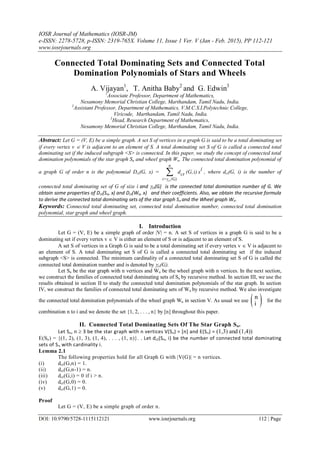 IOSR Journal of Mathematics (IOSR-JM)
e-ISSN: 2278-5728, p-ISSN: 2319-765X. Volume 11, Issue 1 Ver. V (Jan - Feb. 2015), PP 112-121
www.iosrjournals.org
DOI: 10.9790/5728-1115112121 www.iosrjournals.org 112 | Page
Connected Total Dominating Sets and Connected Total
Domination Polynomials of Stars and Wheels
A. Vijayan1
, T. Anitha Baby2
and G. Edwin3
1
Associate Professor, Department of Mathematics,
Nesamony Memorial Christian College, Marthandam, Tamil Nadu, India.
2
Assistant Professor, Department of Mathematics, V.M.C.S.I.Polytechnic College,
Viricode, Marthandam, Tamil Nadu, India.
3
Head, Research Department of Mathematics,
Nesamony Memorial Christian College, Marthandam, Tamil Nadu, India.
Abstract: Let G = (V, E) be a simple graph. A set S of vertices in a graph G is said to be a total dominating set
if every vertex v  V is adjacent to an element of S. A total dominating set S of G is called a connected total
dominating set if the induced subgraph <S> is connected. In this paper, we study the concept of connected total
domination polynomials of the star graph Sn and wheel graph Wn. The connected total domination polynomial of
a graph G of order n is the polynomial Dct(G, x) = 
ct
n
i=γ (G)
ct
i
d (G,i) x , where dct(G, i) is the number of
connected total dominating set of G of size i and ct(G) is the connected total domination number of G. We
obtain some properties of Dct(Sn, x) and Dct(Wn, x) and their coefficients. Also, we obtain the recursive formula
to derive the connected total dominating sets of the star graph Sn and the Wheel graph Wn.
Keywords: Connected total dominating set, connected total domination number, connected total domination
polynomial, star graph and wheel graph.
I. Introduction
Let G = (V, E) be a simple graph of order |V| = n. A set S of vertices in a graph G is said to be a
dominating set if every vertex v  V is either an element of S or is adjacent to an element of S.
A set S of vertices in a Graph G is said to be a total dominating set if every vertex v  V is adjacent to
an element of S. A total dominating set S of G is called a connected total dominating set if the induced
subgraph <S> is connected. The minimum cardinality of a connected total dominating set S of G is called the
connected total domination number and is denoted by ct(G).
Let Sn be the star graph with n vertices and Wn be the wheel graph with n vertices. In the next section,
we construct the families of connected total dominating sets of Sn by recursive method. In section III, we use the
results obtained in section II to study the connected total domination polynomials of the star graph. In section
IV, we construct the families of connected total dominating sets of Wn by recursive method. We also investigate
the connected total domination polynomials of the wheel graph Wn in section V. As usual we use  n
i
for the
combination n to i and we denote the set {1, 2, . . . , n} by [n] throughout this paper.
II. Connected Total Dominating Sets Of The Star Graph Sn.
Let Sn, n  3 be the star graph with n vertices V(Sn) = [n] and E(Sn) = (1,3) and (1,4))
E(Sn) = {(1, 2), (1, 3), (1, 4), . . . , (1, n)}. . Let dct(Sn, i) be the number of connected total dominating
sets of Sn with cardinality i.
Lemma 2.1
The following properties hold for all Graph G with |V(G)| = n vertices.
(i) dct(G,n) = 1.
(ii) dct(G,n-1) = n.
(iii) dct(G,i) = 0 if i > n.
(iv) dct(G,0) = 0.
(v) dct(G,1) = 0.
Proof
Let G = (V, E) be a simple graph of order n.
 