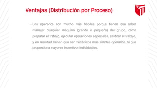 Ventajas (Distribución por Proceso)
• Los operarios son mucho más hábiles porque tienen que saber
manejar cualquier máquina (grande o pequeña) del grupo, como
preparar el trabajo, ejecutar operaciones especiales, calibrar el trabajo,
y en realidad, tienen que ser mecánicos más simples operarios, lo que
proporciona mayores incentivos individuales.
 