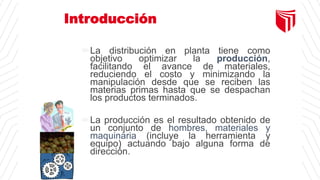 Introducción
La distribución en planta tiene como
objetivo optimizar la producción,
facilitando el avance de materiales,
reduciendo el costo y minimizando la
manipulación desde que se reciben las
materias primas hasta que se despachan
los productos terminados.
La producción es el resultado obtenido de
un conjunto de hombres, materiales y
maquinaria (incluye la herramienta y
equipo) actuando bajo alguna forma de
dirección.
 