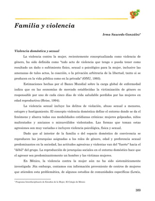 Familia y violencia
                                                                                Irma Saucedo González*




Violencia doméstica y sexual
            La violencia contra la mujer, recientemente conceptualizada como violencia de
género, ha sido definida como "todo acto de violencia que tenga o pueda tener como
resultado un daño o sufrimiento físico, sexual o psicológico para la mujer, inclusive las
amenazas de tales actos, la coacción, o la privación arbitraria de la libertad, tanto si se
producen en la vida pública como en la privada" (ONU, 1993).
            Estimaciones hechas por el Banco Mundial sobre la carga global de enfermedad
indica que en las economías de mercado establecidas la victimización de género es
responsable por uno de cada cinco días de vida saludable perdidos por las mujeres en
edad reproductiva (Heise, 1994).
            La violencia sexual incluye los delitos de violación, abuso sexual a menores,
estupro y hostigamiento. El concepto violencia doméstica define el entorno donde se da el
fenómeno y abarca todas sus modalidades cotidianas crónicas: mujeres golpeadas, niños
maltratados y ancianos o minusválidos violentados. Las formas que toman estas
agresiones son muy variadas e incluyen violencia psicológica, física y sexual.
            Dado que al interior de la familia o del espacio doméstico de convivencia se
reproducen las jerarquías asignadas a los roles de género, edad y preferencia sexual
predominantes en la sociedad, las actitudes agresivas y violentas van del "fuerte" hacia el
"débil" del grupo. La reproducción de jerarquías sociales en el entorno doméstico hace que
el agresor sea predominantemente un hombre y las víctimas mujeres.
            En México, la violencia contra la mujer aún no ha sido sistemáticamente
investigada .Sin embargo, contamos con información proveniente de centros de mujeres
que atienden esta problemática, de algunos estudios de comunidades específicas (Lewis,


*   Programa Interdisciplinario de Estudios de la Mujer, El Colegio de México



                                                                                                   389
 