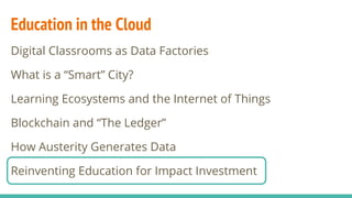 Education in the Cloud
Digital Classrooms as Data Factories
What is a “Smart” City?
Learning Ecosystems and the Internet of Things
Blockchain and “The Ledger”
How Austerity Generates Data
Reinventing Education for Impact Investment
 
