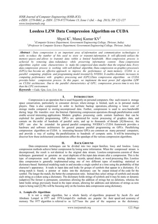 IOSR Journal of Computer Engineering (IOSR-JCE)
e-ISSN: 2278-0661, p- ISSN: 2278-8727Volume 13, Issue 1 (Jul. - Aug. 2013), PP 122-127
www.iosrjournals.org
www.iosrjournals.org 122 | Page
Lossless LZW Data Compression Algorithm on CUDA
Shyni K1
, Manoj Kumar KV2
1
(Computer Science Department, Government Engineering College, Thrissur, India)
2
(Professor in Computer Science Department, Government Engineering College, Thrissur, India)
Abstract : Data compression is an important area of information and communication technologies it
seeks to reduce the number of bits used to store or transmit information. It will efficiently utilizes the
memory spaces and allows to transmit data within a limited bandwidth. Most compression process is
achieved by removing data redundancy while preserving information content. Data compression
algorithms exploit some characteristics to make the compressed data smaller than the original data. Every
data compression process is working with well defined algorithm. Data compression on graphics processors
(GPUs) has become an effective approach to improve the performance of main memory. CUDA is a
parallel computing platform and programming model invented by NVIDIA. It enables dramatic increases in
computing performance with graphics processing unit (GPU).Data compression algorithms on CUDA
provides better compression process. In this paper, we implement the most power full algorithm LZW
on CUDA architecture. Due to the parallel characteristics of GPU, compression process time is very less
than the CPU environment.
Keywords – Cuda, Gpu, Lzss, Lzw, Lzo.
I. INTRODUCTION
Compression is an operation that is used frequently on personal computers. One such reason is storage
space conservation, particularly in consumer devices where storage is limited, such as in personal media
players. Data is also compressed in order to facilitate backup operations, allowing a lower cost of
storage media compared to storing uncompressed data. Further, compression is used to save bandwidth
during large file transfers over the Internet. Optimizing compression operations through parallelization could
enable several interesting applications. Modern graphics processing cards contain hardware that can be
exploited for parallel programming. GPUs are optimized for vector processing of graphics data, and
contain on the order of hundreds of parallel units, and up to thousands of threads [4].However, the
GPU can also be extended for general parallel computing. NVIDIA‟s CUDA framework provides a
hardware and software architecture for general purpose parallel programming on GPUs. Parallelizing
compression algorithms on CUDA is interesting because GPUs are common on many personal computers,
and provide a way of scaling the parallelization to hundreds of compute units. It will be interesting to
discover how these architectural considerations affect the speedups of the various compression algorithms.
II. BACK GROUND
Data compression techniques can be divided into two major families; lossy and lossless. Lossy
compression methods achieve better compression by losing some information. When the compressed stream is
decompressed, the result is not identical to the original data stream. Lossless compression consists of those
techniques guaranteed to generate an exact duplicate of the input data stream after a compression. This is the
type of compression used when storing database records, spread sheets, or word processing files. Lossless
data compression is generally implemented using one of two different types of modeling: statistical or
dictionary-based. Statistical modeling reads in and encodes a single symbol at a time using the probability of that
character‟s appearance. It reads in input data and looks for groups of symbols that appear in a dictionary. If a
string match is found, a pointer or index into the dictionary can be output instead of the code for the
symbol. The longer the match, the better the compression ratio. Instead they select strings of symbols and encode
each string as a token using a dictionary. The dictionary holds strings of symbols and it may be static or dynamic
(adaptive).The former is permanent, sometimes allowing the addition of strings but no deletions, whereas the
latter holds strings previously found in the input stream, allowing for additions and deletions of strings as new
input is being read [2].We will be focusing only on the lossless data compression using dictionary.
A. Lemple-Ziv Algorithms
It is not a single algorithm, but a whole family of algorithms proposed by Jacob Ziv and
Abraham Lempel in 1977 and 1978.Lempel-Ziv methods are popular for their speed and economy of
memory. The 1977 algorithm is referred to as LZ77uses the past of the sequence as the dictionary.
 
