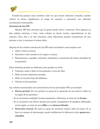 Cuando las parejas usan condones cada vez que tienen relaciones sexuales, pueden
reducir en forma significativa el riesgo de contraer o transmitir una infección
sexualmente transmisible.
Síntomas de las ITS
       Muchas ITS dan síntomas que la gente puede sentir u observar. Pero algunas no
dan señales externas, o bien, estas señales no duran mucho, especialmente en las
mujeres. Pero, den o no den síntomas, estas infecciones pueden transmitirse de una
persona a otra y ocasionar el mismo daño.


Algunas de las señales comunes de las ITS tanto en hombres como mujeres son:
   •   Ardor o dolor al orinar.
   •   Secreción u olor extraño en la vagina o el pene.
   •   Excoriaciones, ampollas, irritación, hinchazón o crecimiento de bultos alrededor de
       los genitales.


Estos síntomas pueden ser dolorosos, pero pueden no serlo.
   •   Comezón, ardor o dolor en los genitales o cerca de ellos.
   •   Dolor al tener relaciones sexuales.
   •   Dolor en la parte baja del abdomen.
   •   Ulceras en los genitales.


Las señales mencionadas son características de las principales ITS, por ejemplo:
   •   Ulcera genital. El o la paciente se queja de la aparición de una úlcera o dolor en
       la región de los genitales.
   – Si se encuentran múltiples lesiones pequeñas y dolorosas, se trata de un herpes.
   – Si se encuentra una úlcera genital que puede acompañarse de ganglios inflamados
       en las ingles, se trata de una sífilis o un chancro blando.
   •   Secreción uretral. El varón se queja de secreción uretral, dolor al orinar. Si se
       hace un examen al microscopio, puede establecerse la diferencia entre gonorrea y
       clamidia.


290
 