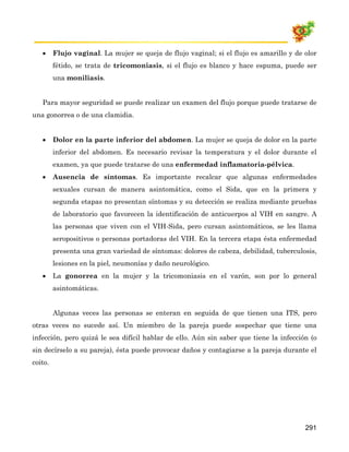 •     Flujo vaginal. La mujer se queja de flujo vaginal; si el flujo es amarillo y de olor
         fétido, se trata de tricomoniasis, si el flujo es blanco y hace espuma, puede ser
         una moniliasis.


   Para mayor seguridad se puede realizar un examen del flujo porque puede tratarse de
una gonorrea o de una clamidia.


   •     Dolor en la parte inferior del abdomen. La mujer se queja de dolor en la parte
         inferior del abdomen. Es necesario revisar la temperatura y el dolor durante el
         examen, ya que puede tratarse de una enfermedad inflamatoria-pélvica.
   •     Ausencia de síntomas. Es importante recalcar que algunas enfermedades
         sexuales cursan de manera asintomática, como el Sida, que en la primera y
         segunda etapas no presentan síntomas y su detección se realiza mediante pruebas
         de laboratorio que favorecen la identificación de anticuerpos al VIH en sangre. A
         las personas que viven con el VIH-Sida, pero cursan asintomáticos, se les llama
         seropositivos o personas portadoras del VIH. En la tercera etapa ésta enfermedad
         presenta una gran variedad de síntomas: dolores de cabeza, debilidad, tuberculosis,
         lesiones en la piel, neumonías y daño neurológico.
   •     La gonorrea en la mujer y la tricomoniasis en el varón, son por lo general
         asintomáticas.


         Algunas veces las personas se enteran en seguida de que tienen una ITS, pero
otras veces no sucede así. Un miembro de la pareja puede sospechar que tiene una
infección, pero quizá le sea difícil hablar de ello. Aún sin saber que tiene la infección (o
sin decírselo a su pareja), ésta puede provocar daños y contagiarse a la pareja durante el
coito.




                                                                                         291
 
